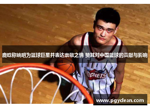 鹿晗称姚明为篮球巨星并表达崇敬之情 赞其对中国篮球的贡献与影响