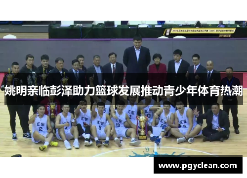姚明亲临彭泽助力篮球发展推动青少年体育热潮