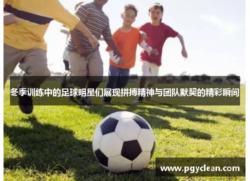冬季训练中的足球明星们展现拼搏精神与团队默契的精彩瞬间
