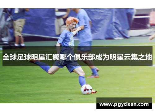 全球足球明星汇聚哪个俱乐部成为明星云集之地